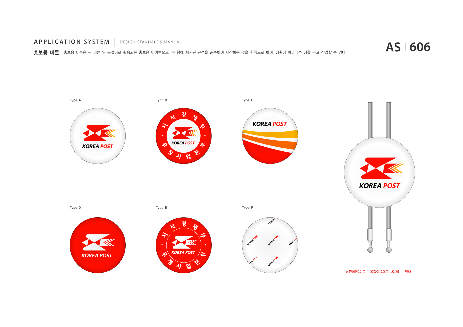 APPLICATION SYSTEM 홍보용 버튼  DESIGN STANDARDS MANUAL  홍보용 버튼은 핀 버튼 및 목걸이로 활용되는 홍보용 아이템으로, 본 항에 제시된 규정을 준수하여 제작하는 것을 원칙으로 하며, 상황에 따라 유연성을 두고 작업할 수 있다.  AS I 606  Type A  Type B  Type C  Type D  Type E  Type F  ※핀버튼용 또는 목걸이용으로 사용할 수 있다.